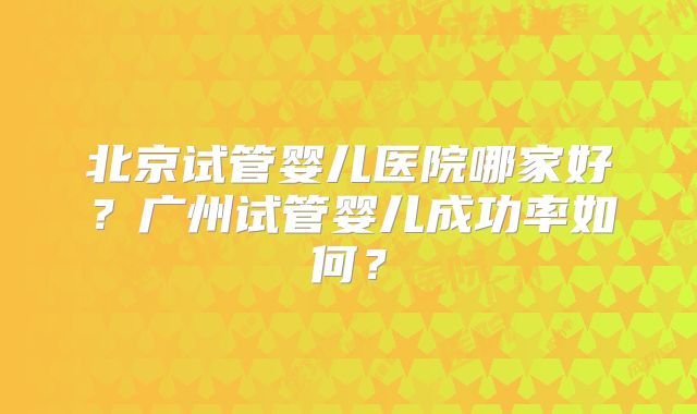北京试管婴儿医院哪家好？广州试管婴儿成功率如何？