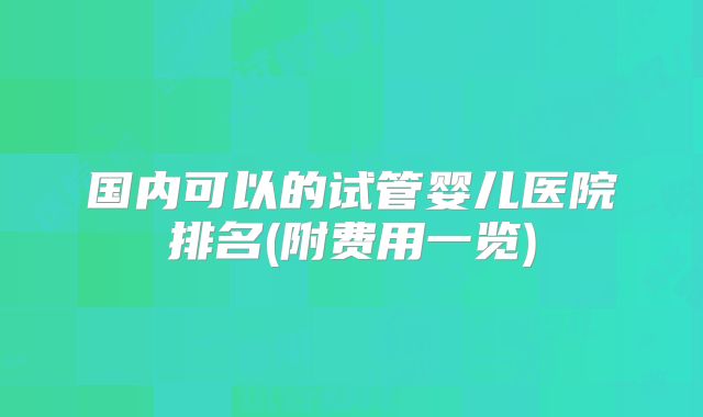 国内可以的试管婴儿医院排名(附费用一览)