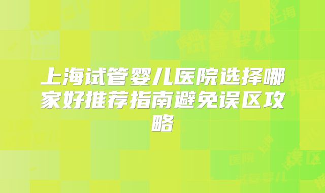 上海试管婴儿医院选择哪家好推荐指南避免误区攻略