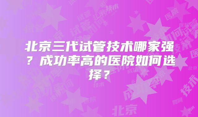 北京三代试管技术哪家强？成功率高的医院如何选择？