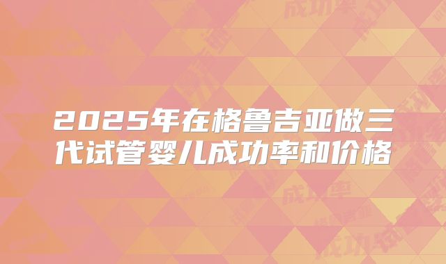 2025年在格鲁吉亚做三代试管婴儿成功率和价格