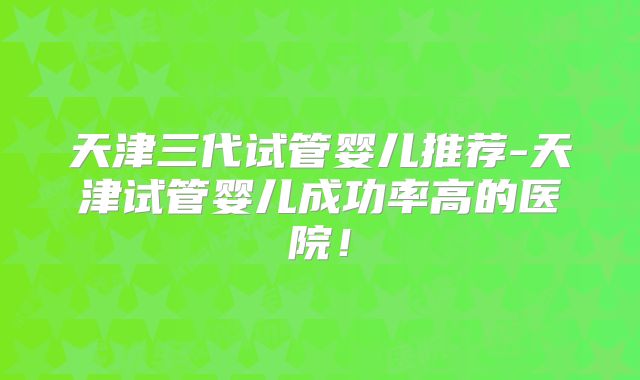 天津三代试管婴儿推荐-天津试管婴儿成功率高的医院！