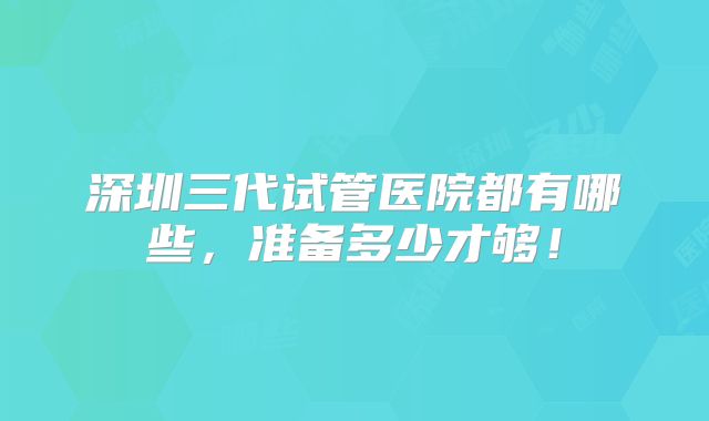 深圳三代试管医院都有哪些，准备多少才够！