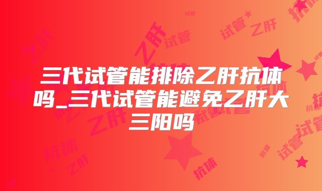 三代试管能排除乙肝抗体吗_三代试管能避免乙肝大三阳吗