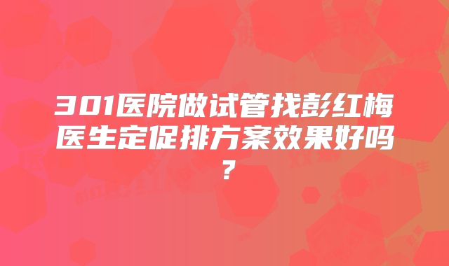 301医院做试管找彭红梅医生定促排方案效果好吗？