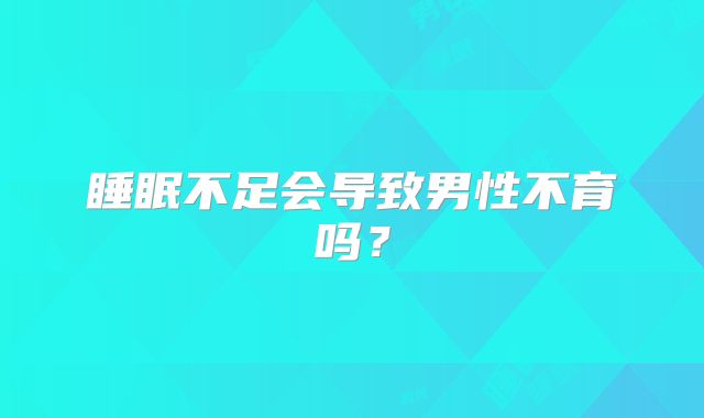 睡眠不足会导致男性不育吗?