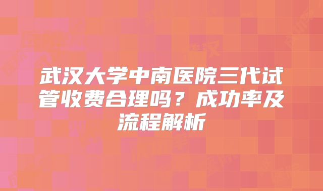 武汉大学中南医院三代试管收费合理吗？成功率及流程解析