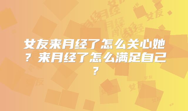 女友来月经了怎么关心她？来月经了怎么满足自己？