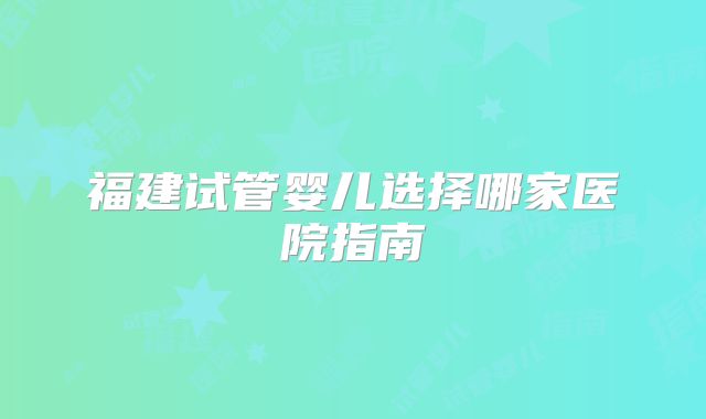 福建试管婴儿选择哪家医院指南
