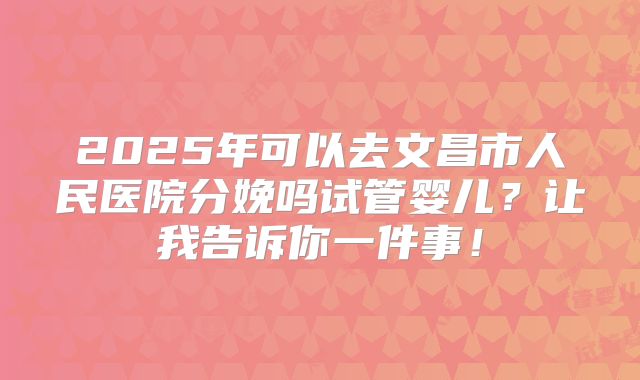 2025年可以去文昌市人民医院分娩吗试管婴儿?让我告诉你一件事!