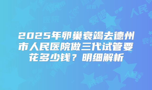 2025年卵巢衰竭去德州市人民医院做三代试管要花多少钱？明细解析