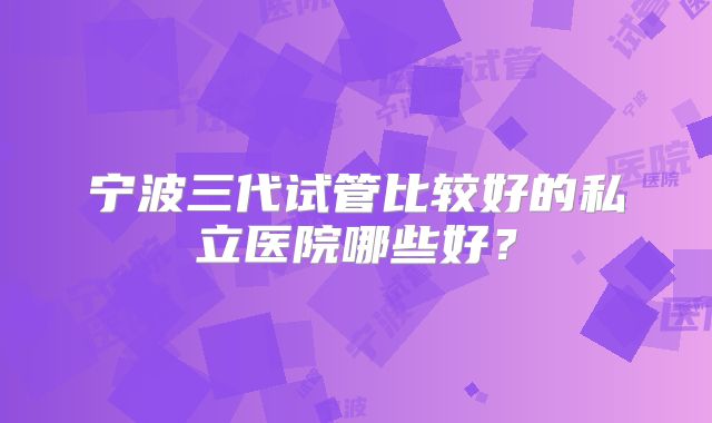 宁波三代试管比较好的私立医院哪些好？