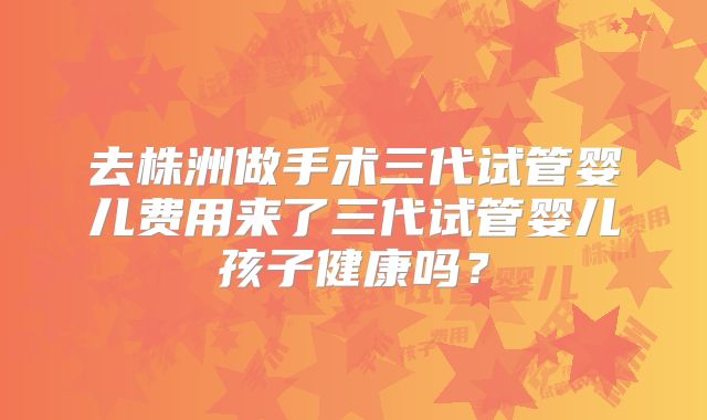 去株洲做手术三代试管婴儿费用来了三代试管婴儿孩子健康吗?