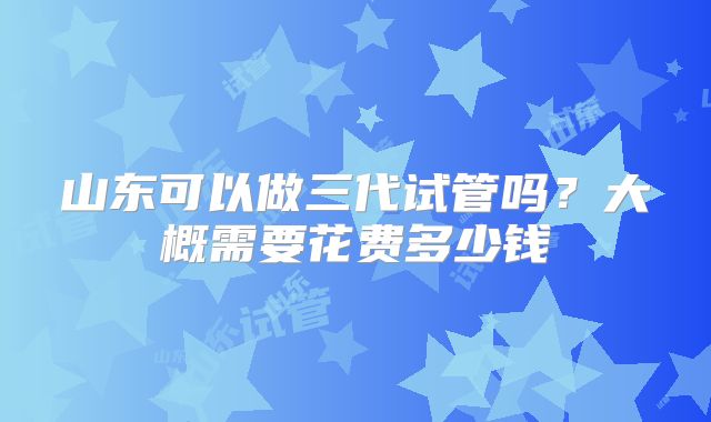 山东可以做三代试管吗？大概需要花费多少钱
