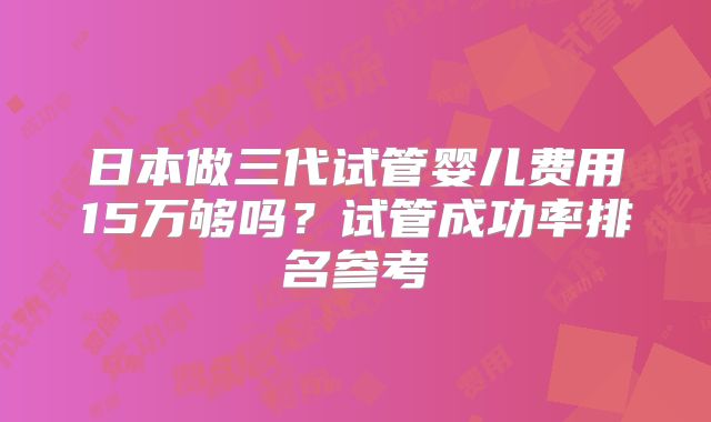 日本做三代试管婴儿费用15万够吗？试管成功率排名参考