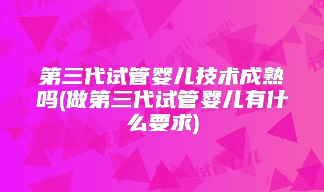 第三代试管婴儿技术成熟吗(做第三代试管婴儿有什么要求)