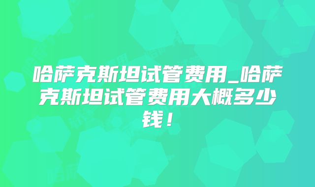 哈萨克斯坦试管费用_哈萨克斯坦试管费用大概多少钱!