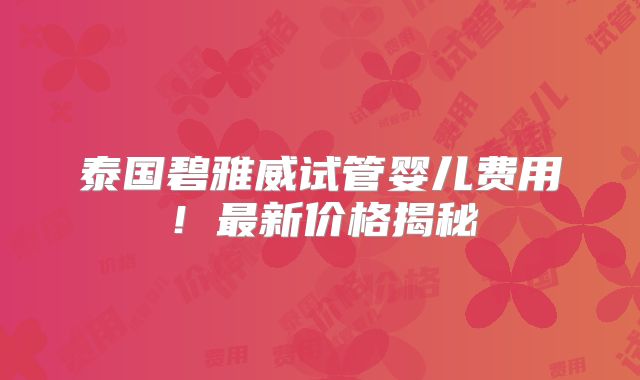泰国碧雅威试管婴儿费用！最新价格揭秘