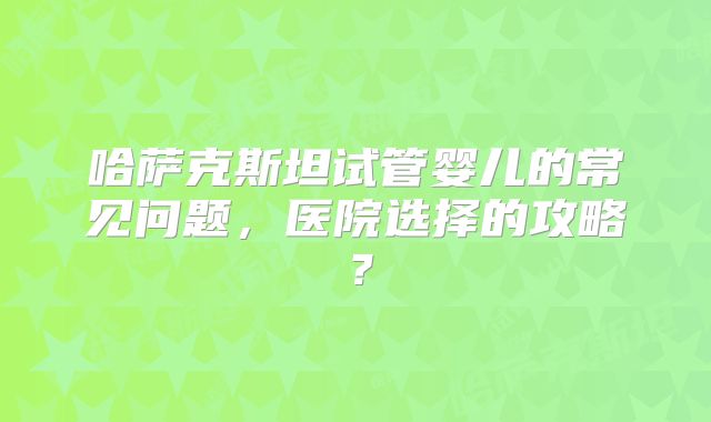 哈萨克斯坦试管婴儿的常见问题，医院选择的攻略？