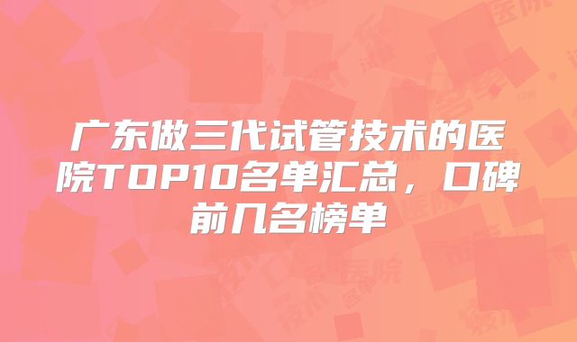 广东做三代试管技术的医院TOP10名单汇总，口碑前几名榜单