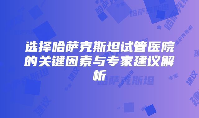 选择哈萨克斯坦试管医院的关键因素与专家建议解析