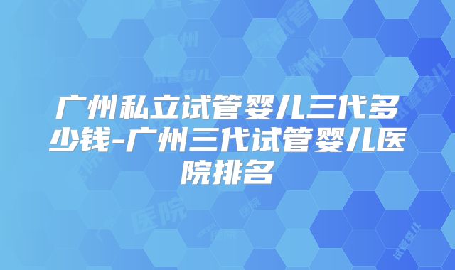 广州私立试管婴儿三代多少钱-广州三代试管婴儿医院排名
