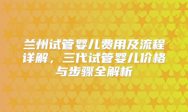 兰州试管婴儿费用及流程详解，三代试管婴儿价格与步骤全解析