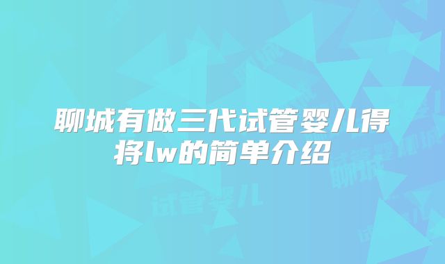 聊城有做三代试管婴儿得将lw的简单介绍