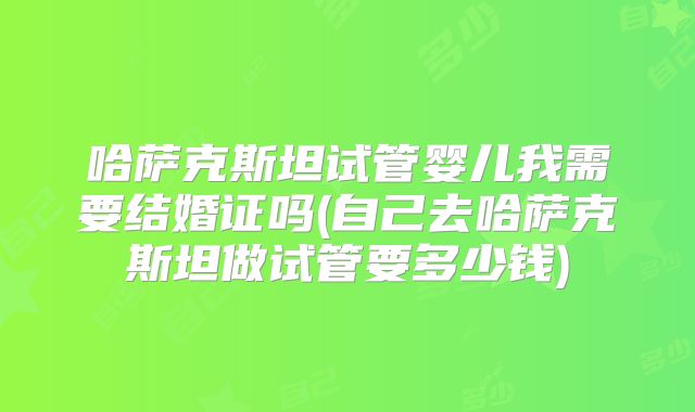 哈萨克斯坦试管婴儿我需要结婚证吗(自己去哈萨克斯坦做试管要多少钱)