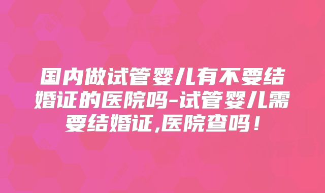 国内做试管婴儿有不要结婚证的医院吗-试管婴儿需要结婚证,医院查吗！