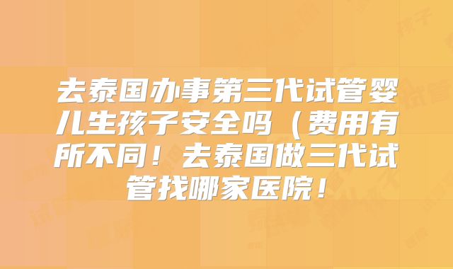 去泰国办事第三代试管婴儿生孩子安全吗(费用有所不同!去泰国做三代试管找哪家医院!