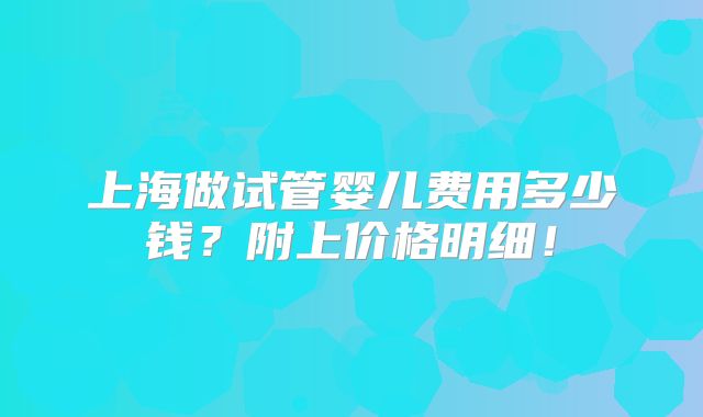 上海做试管婴儿费用多少钱？附上价格明细！
