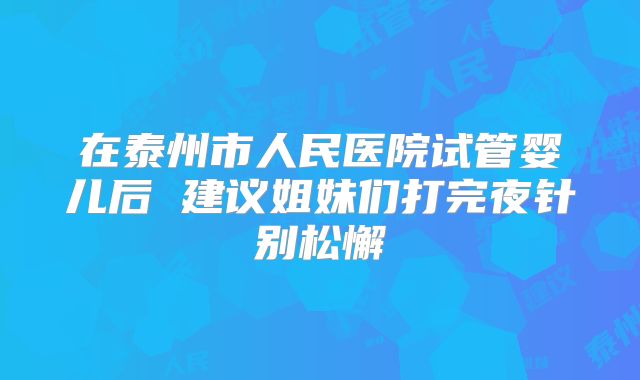 在泰州市人民医院试管婴儿后 建议姐妹们打完夜针别松懈