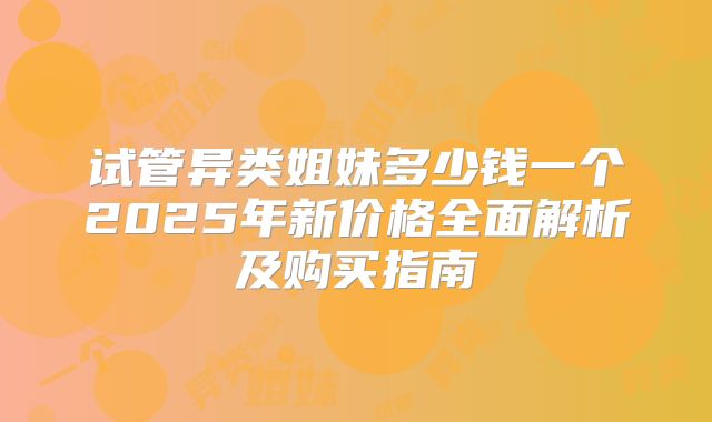 试管异类姐妹多少钱一个2025年新价格全面解析及购买指南