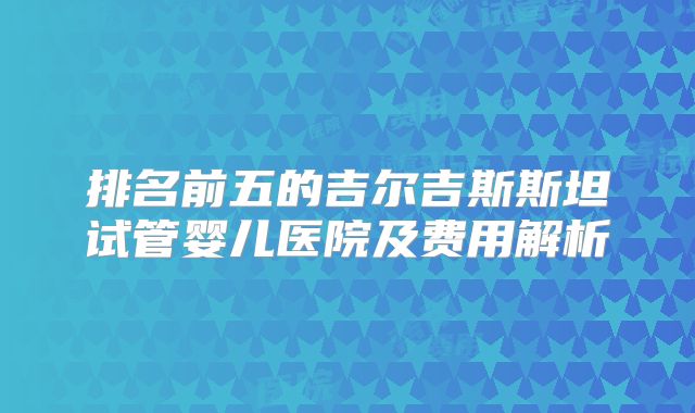 排名前五的吉尔吉斯斯坦试管婴儿医院及费用解析
