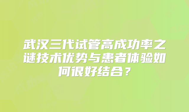 武汉三代试管高成功率之谜技术优势与患者体验如何很好结合？