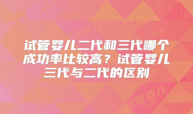 试管婴儿二代和三代哪个成功率比较高?试管婴儿三代与二代的区别