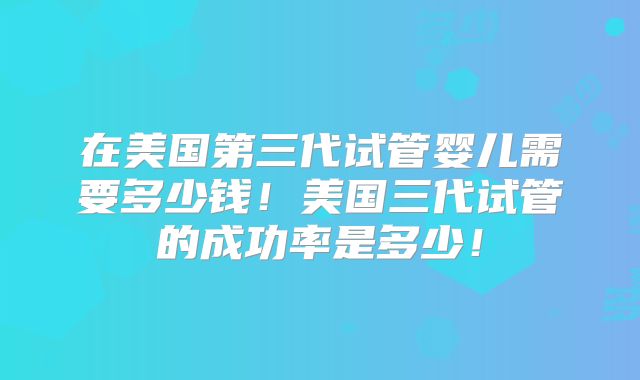在美国第三代试管婴儿需要多少钱！美国三代试管的成功率是多少！