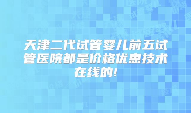 天津二代试管婴儿前五试管医院都是价格优惠技术在线的!