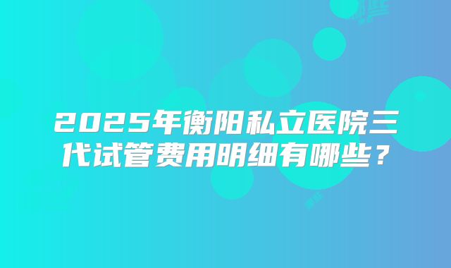 2025年衡阳私立医院三代试管费用明细有哪些？