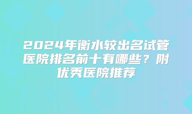 2024年衡水较出名试管医院排名前十有哪些？附优秀医院推荐