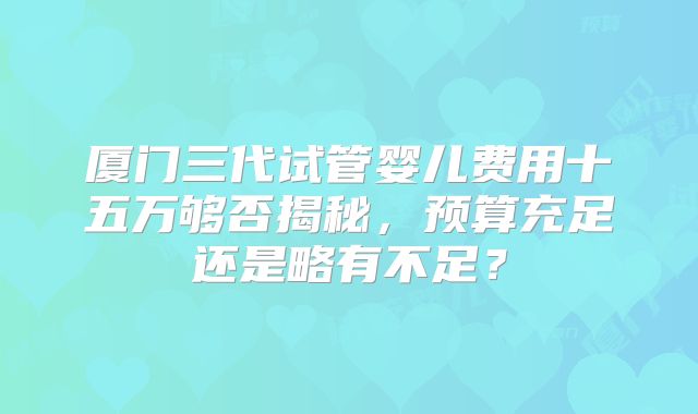 厦门三代试管婴儿费用十五万够否揭秘，预算充足还是略有不足？