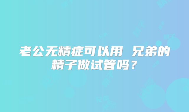 老公无精症可以用 兄弟的精子做试管吗?