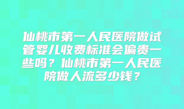 仙桃市第一人民医院做试管婴儿收费标准会偏贵一些吗？仙桃市第一人民医院做人流多少钱？