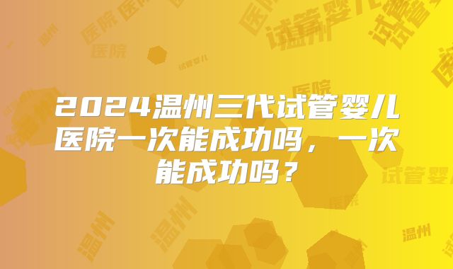 2024温州三代试管婴儿医院一次能成功吗，一次能成功吗？