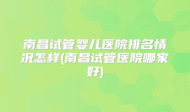 南昌试管婴儿医院排名情况怎样(南昌试管医院哪家好)