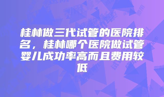 桂林做三代试管的医院排名，桂林哪个医院做试管婴儿成功率高而且费用较低