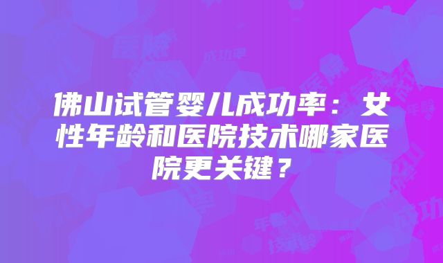 佛山试管婴儿成功率：女性年龄和医院技术哪家医院更关键？