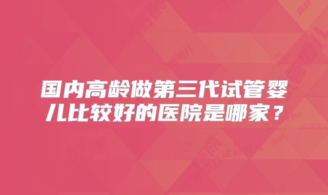 国内高龄做第三代试管婴儿比较好的医院是哪家？