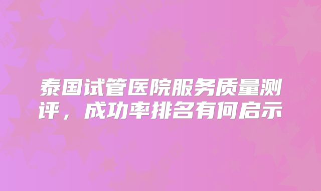 泰国试管医院服务质量测评，成功率排名有何启示